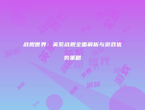 战舰世界：英系战舰全面解析与游戏优势策略