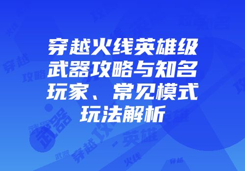 穿越火线英雄级武器攻略与知名玩家、常见模式玩法解析