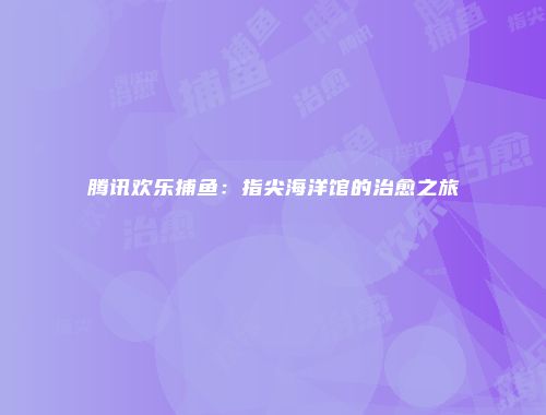 腾讯欢乐捕鱼：指尖海洋馆的治愈之旅