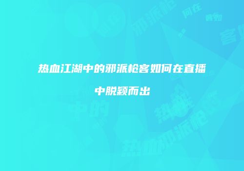 热血江湖中的邪派枪客如何在直播中脱颖而出