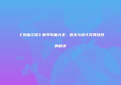 《热血江湖》新琴歌曲大全：音乐与战斗完美结合的秘诀