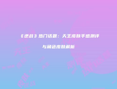 《逆战》热门话题：天王皮肤手感测评与角色皮肤解析