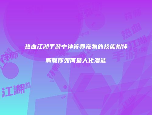 热血江湖手游中神符师宠物的技能树详解教你如何最大化潜能