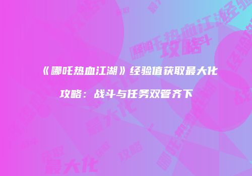 《哪吒热血江湖》经验值获取最大化攻略：战斗与任务双管齐下