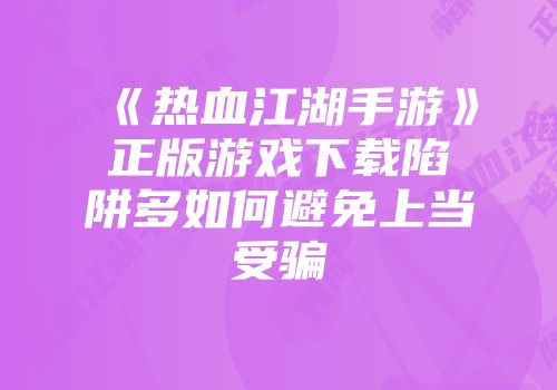 《热血江湖手游》正版游戏下载陷阱多如何避免上当受骗