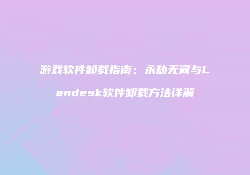 游戏软件卸载指南：永劫无间与Landesk软件卸载方法详解