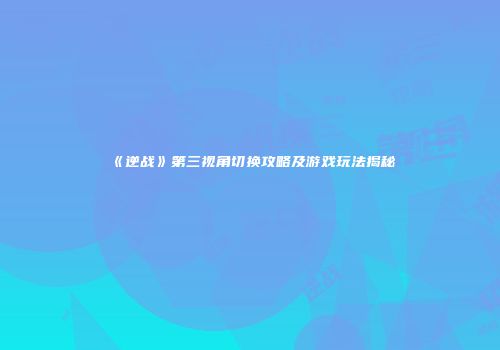 《逆战》第三视角切换攻略及游戏玩法揭秘