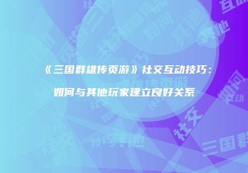 《三国群雄传页游》社交互动技巧：如何与其他玩家建立良好关系