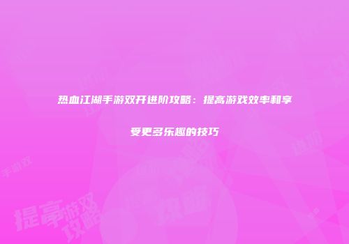 热血江湖手游双开进阶攻略：提高游戏效率和享受更多乐趣的技巧