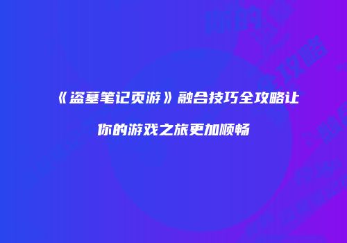 《盗墓笔记页游》融合技巧全攻略让你的游戏之旅更加顺畅