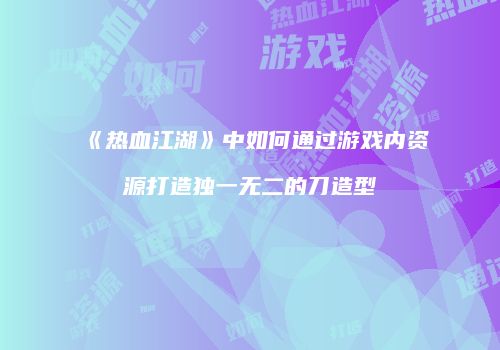 《热血江湖》中如何通过游戏内资源打造独一无二的刀造型