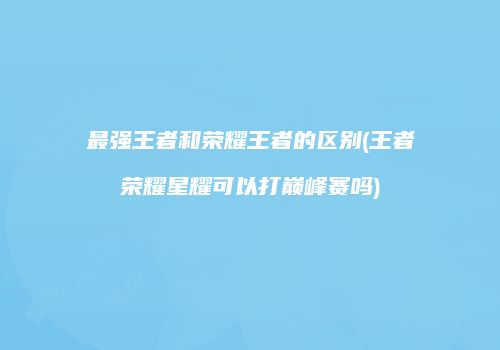 最强王者和荣耀王者的区别(王者荣耀星耀可以打巅峰赛吗)