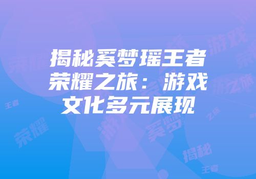 揭秘奚梦瑶王者荣耀之旅：游戏文化多元展现