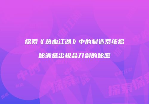 探索《热血江湖》中的制造系统揭秘锻造出极品刀剑的秘密