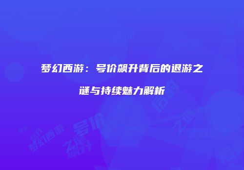 梦幻西游：号价飙升背后的退游之谜与持续魅力解析