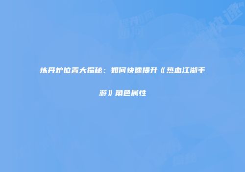 炼丹炉位置大揭秘：如何快速提升《热血江湖手游》角色属性