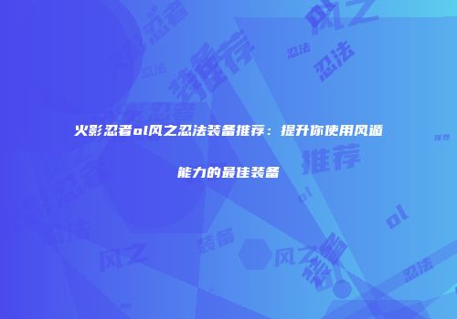火影忍者ol风之忍法装备推荐:提升你使用风遁能力的最佳装备