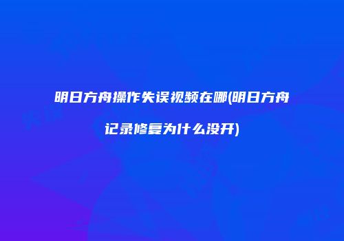 明日方舟操作失误视频在哪(明日方舟记录修复为什么没开)
