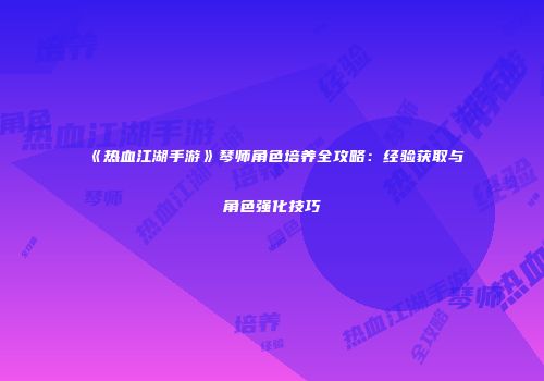 《热血江湖手游》琴师角色培养全攻略：经验获取与角色强化技巧