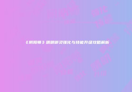 《阴阳师》晴明御灵强化与技能升级攻略解析