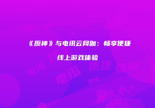 《原神》与电讯云网咖：畅享便捷线上游戏体验