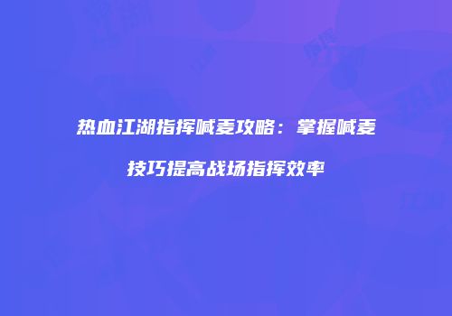 热血江湖指挥喊麦攻略：掌握喊麦技巧提高战场指挥效率