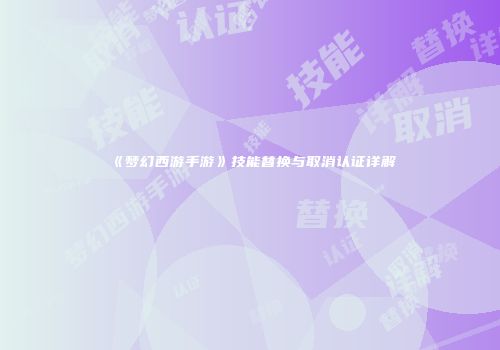 《梦幻西游手游》技能替换与取消认证详解