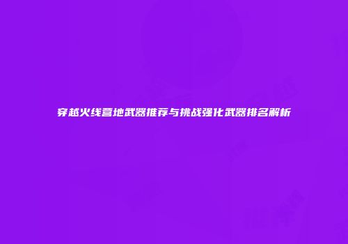穿越火线营地武器推荐与挑战强化武器排名解析