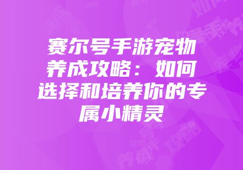 赛尔号手游宠物养成攻略:如何选择和培养你的专属小精灵