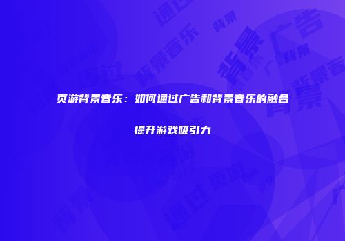 页游背景音乐：如何通过广告和背景音乐的融合提升游戏吸引力