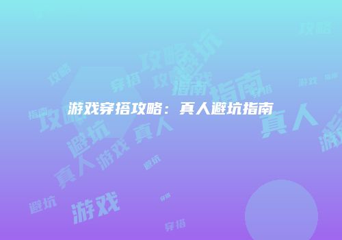 游戏穿搭攻略：真人避坑指南