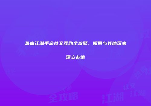热血江湖手游社交互动全攻略：如何与其他玩家建立友谊
