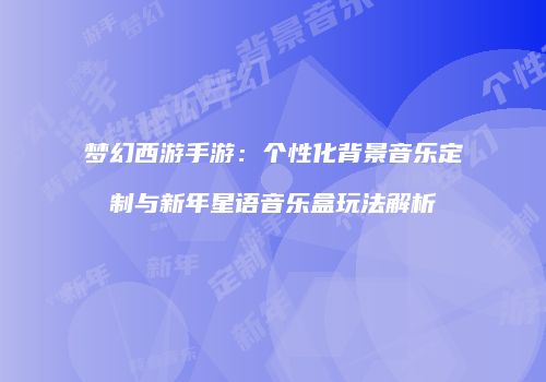 梦幻西游手游：个性化背景音乐定制与新年星语音乐盒玩法解析