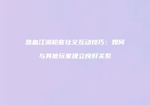 热血江湖枪客社交互动技巧：如何与其他玩家建立良好关系