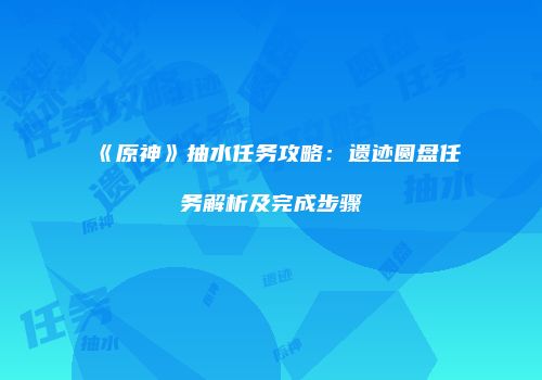 《原神》抽水任务攻略：遗迹圆盘任务解析及完成步骤