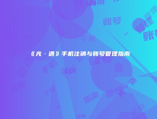 《光·遇》手机注销与账号管理指南