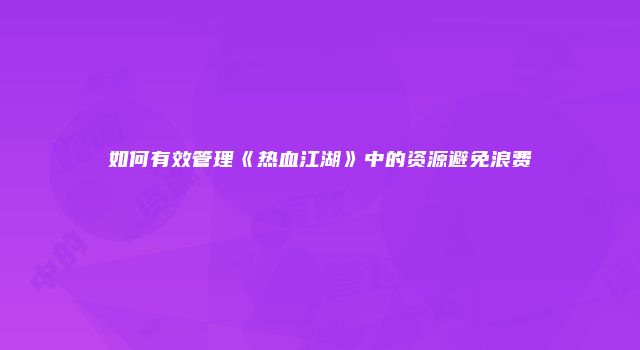 如何有效管理《热血江湖》中的资源避免浪费