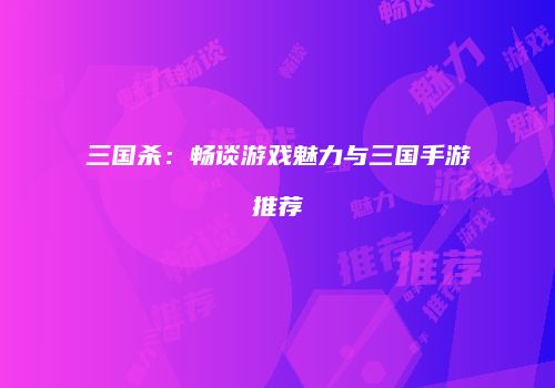 三国杀：畅谈游戏魅力与三国手游推荐