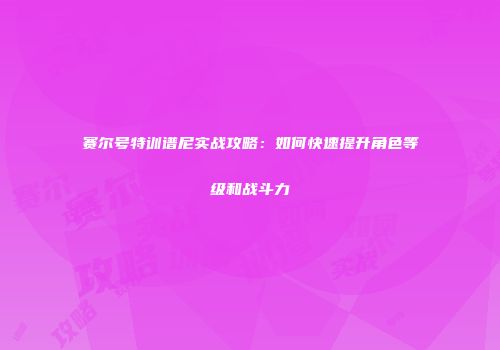 赛尔号特训谱尼实战攻略：如何快速提升角色等级和战斗力