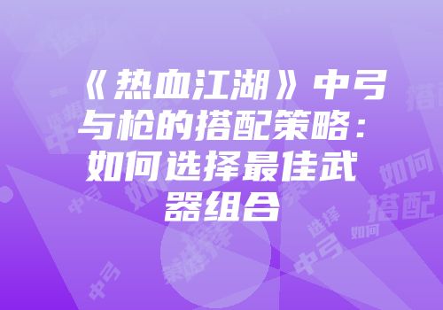 《热血江湖》中弓与枪的搭配策略：如何选择最佳武器组合