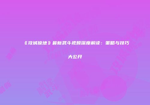《攻城掠地》最新武斗视频深度解读：策略与技巧大公开