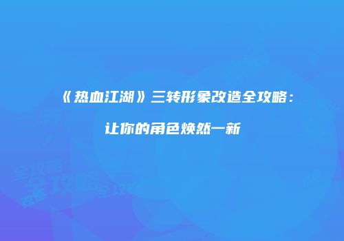 《热血江湖》三转形象改造全攻略：让你的角色焕然一新