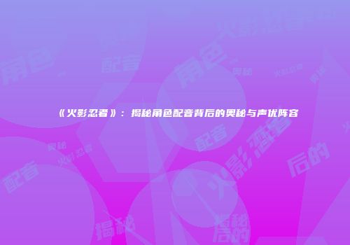 《火影忍者》：揭秘角色配音背后的奥秘与声优阵容