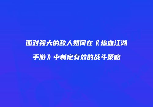 面对强大的敌人如何在《热血江湖手游》中制定有效的战斗策略