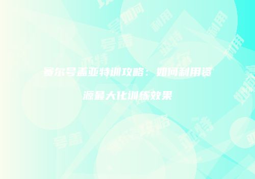 赛尔号盖亚特训攻略:如何利用资源最大化训练效果