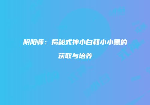 阴阳师：揭秘式神小白和小小黑的获取与培养