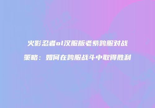 火影忍者ol汉服版老紫跨服对战策略：如何在跨服战斗中取得胜利