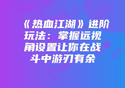 《热血江湖》进阶玩法：掌握远视角设置让你在战斗中游刃有余