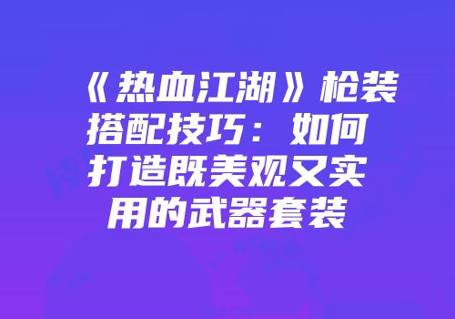 《热血江湖》枪装搭配技巧：如何打造既美观又实用的武器套装