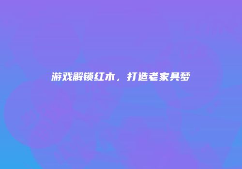 游戏解锁红木，打造老家具梦